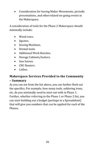26
• Consideration for having Maker Movements, periodic
presentations, and otherrelated on-going events in
the Makerspace.
A consideration of tools for the Phase 2 Makerspace should
minimally include:
• Wood saws.
• Jigsaws.
• Sewing Machines.
• Dremel tools.
• Additional Work Benches.
• Storage Cabinets/lockers.
• Saw horses.
• CNC Routers.
• Lathes.
Makerspace Services Provided to the Community
– Summary
As you can see from the list above, you can further flesh out
the specifics. For example, how many tools, soldering irons,
etc. do you minimally need to start out with in Phase 1.
Further, whether referring to the Phase 1 or Phase 2 list, you
can start building out a budget (perhaps in a Spreadsheet)
that will give you numbers that can be applied for each of the
Phases.
 