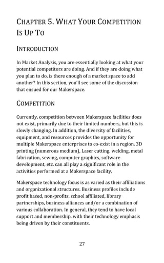 27
CHAPTER 5. WHAT YOUR COMPETITION
IS UP TO
INTRODUCTION
In Market Analysis, you are essentially looking at what your
potential competitors are doing. And if they are doing what
you plan to do, is there enough of a market space to add
another? In this section, you’ll see some of the discussion
that ensued for our Makerspace.
COMPETITION
Currently, competition between Makerspace facilities does
not exist, primarily due to their limited numbers, but this is
slowly changing. In addition, the diversity of facilities,
equipment, and resources provides the opportunity for
multiple Makerspace enterprises to co-exist in a region. 3D
printing (numerous medium), Laser cutting, welding, metal
fabrication, sewing, computer graphics, software
development, etc. can all play a significant role in the
activities performed at a Makerspace facility.
Makerspace technology focus is as varied as their affiliations
and organizational structures. Business profiles include
profit based, non-profits, school affiliated, library
partnerships, business alliances and/or a combination of
various collaboration. In general, they tend to have local
support and membership, with their technology emphasis
being driven by their constituents.
 