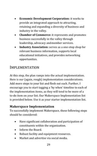 29
• Economic Development Corporation: it works to
provide an integrated approach to attracting,
retaining and expanding a diversity of business and
industry in the valley.
• Chamber of Commerce: it represents and promotes
business successfully in the valley through
leadership, advocacy andmember services.
• Industry Association: serves as a one-stop shop for
relevant business information, supports local
educational initiatives, and provides networking
opportunities.
IMPLEMENTATION
At this step, the plan ramps into the actual implementation.
Here is our (again, rough) implementation considerations.
Add more steps to your list and flesh out each. Further, I
encourage you to start tagging a ‘by when’ timeline to each of
the implementation items, as they will tend to be more of a
to-do item on your list. Our Makerspace Implementation list
is provided below. Use it as your starter implementation list.
Makerspace Implementation
To successfully implement Makerspace, these following steps
should be considered:
• Have significant collaboration and participation of
constituents within the organization.
• Inform the Board.
• Robust facility and equipment resources.
• Market and advertise via social media.
 