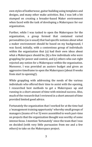 3
own styles of leatherwear, guitar building using templates and
designs, and many other make activities. But, I was left a bit
stumped on creating a broader-based Maker environment
when faced with the task of developing a Makerspace for our
organization.
Further, while I was tasked to open the Makerspace for the
organization, a group formed that contained varied
personalities (as is usual) that had specific notions about what
a maker environment should be based on my background, I
was faced, initially, with a contentious group of individuals
within the organization that (a) had their own ideas about
what a Makerspace should be, (b) a few individuals who were
grappling for power and control, and (c) others who out-right
rejected any notion for a Makerspace within the organization.
Moreover, I was provided an austere budget and given an
aggressive timeframe to open the Makerspace (about 8 weeks
from start to opening!).
While grappling with addressing the needs of the various
individuals who offered their time to assist with the opening,
I researched best methods to get a Makerspace up and
running in a short amount of time with minimal success. Also,
much of the research that I reviewed in a short amount of time
provided limited good advice.
Fortunately the organization that I worked for at the time had
a ‘management training opportunity’ whereby small groups of
managers (teams of 4 or 5) were assembled to work part-time
on projects that the organization thought was worthy of some
intense focus. I mention ‘fortunately’ since the team that I was
on decided (with very little pursuasion from me and a few
others) to take on the Makerspace project.
 