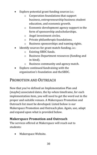 30
• Explore potential grant funding sources i.e.:
o Corporation foundations that support
business, entrepreneurship business student
education, and economic growth.
o Economic development agency support in the
form of sponsorship andscholarships.
o Angel investment circles.
o Private philanthropic foundations.
o Business sponsorships and naming rights.
• Identify sources for grant match-funding, i.e.:
o Existing SBDC funds.
o Business Department resources (funding and
in-kind).
o Business community and agency match.
• Explore continued fundraising with the
organization’s foundation and theSBDC.
PROMOTION AND OUTREACH
Now that you’ve defined an Implementation Plan and
(maybe) associated dates, the by-when timeframe, for each
implementation item, you will need to get the word out in the
proper and suitable venues. A Makerspace Promotion and
Outreach list must be developed. Listed below is our
Makerspace Promotion and Outreach plan. Again, use, adapt
and expand upon what is provided below.
Makerspace Promotion and Outreach
The services offered at Makerspace will reach out to
students:
• Makerspace Website.
 