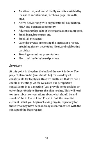 31
• An attractive, and user-friendly website enriched by
the use of social media (Facebook page, LinkedIn,
etc.).
• Active networking with organizational Foundation,
FBLA and businesscommunity.
• Advertising throughout the organization’s campuses.
• Email blast, brochures, etc.
• Email-all messages.
• Calendar events promoting the incubator process,
providing tips on developing ideas, and celebrating
past ideas.
• Steering committee presentations.
• Electronic bulletin board postings.
SUMMARY
At this point in the plan, the bulk of the work is done. The
project plan can be (and should be) reviewed by all
constituents for feedback. How we did this is that we had a
couple of meetings where we asked our perspective
constituents in to a meeting (yes, provide some cookies or
other finger food) to discuss the plan to-date. This will lead
to some robust conversations about what should be and
shouldn’t be in Phase 1 and Phase 2. But, the essential
element is that you begin achieving buy-in, especially for
those who may have been initially disenfranchised with the
concept of the Makerspace.
 