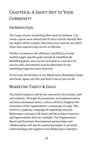32
CHAPTER 6. A SHOUT OUT TO YOUR
COMMUNITY
INTRODUCTION
The target of your marketing effort must be defined. I can
create a great snow shovel, but if I don’t clearly identify that
my target will be to those who need snow shovels, my effort
(time and expense) may not be as efficient.
Further, to measure the efficiency and efficacy of your
market target, specific goals should be identified. By
identifying goals, you can use each goal as a measure of
success and a benchmark used to determine if your
marketing target has been achieved.
To this end, listed below is our Makerspace Marketing Target
and Goals. Again, use this and flesh it out as you see fit.
MARKETING TARGET & GOALS
The initial emphasis will be the outreach to the faculty, staff,
and students. Through the promotion and implementation
activities mentioned above, a focus will be to heighten the
awareness of the organization’s community at-large. This
involves a publicity campaign of explaining what the
Makerspace concept is all about and the unique resources
and opportunities that are available. The Organization’s
Board and Economic Development partnerships and
collaborations will also be marketing targets to promote
understanding and support of our Makerspace initiative.
 