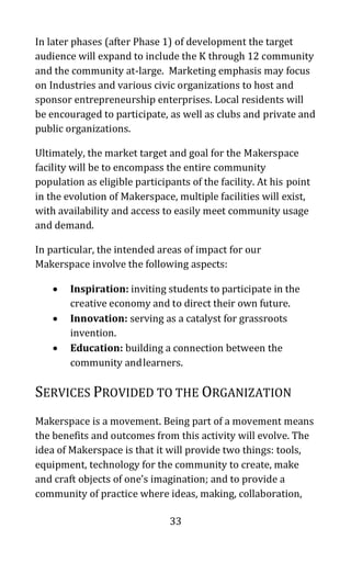 33
In later phases (after Phase 1) of development the target
audience will expand to include the K through 12 community
and the community at-large. Marketing emphasis may focus
on Industries and various civic organizations to host and
sponsor entrepreneurship enterprises. Local residents will
be encouraged to participate, as well as clubs and private and
public organizations.
Ultimately, the market target and goal for the Makerspace
facility will be to encompass the entire community
population as eligible participants of the facility. At his point
in the evolution of Makerspace, multiple facilities will exist,
with availability and access to easily meet community usage
and demand.
In particular, the intended areas of impact for our
Makerspace involve the following aspects:
• Inspiration: inviting students to participate in the
creative economy and to direct their own future.
• Innovation: serving as a catalyst for grassroots
invention.
• Education: building a connection between the
community andlearners.
SERVICES PROVIDED TO THE ORGANIZATION
Makerspace is a movement. Being part of a movement means
the benefits and outcomes from this activity will evolve. The
idea of Makerspace is that it will provide two things: tools,
equipment, technology for the community to create, make
and craft objects of one’s imagination; and to provide a
community of practice where ideas, making, collaboration,
 