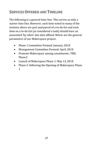 37
SERVICES OFFERED AND TIMELINE
The following is a general time-line. This serves as only a
starter time line. However, each item noted in many of the
sections above are part and parcel of a to-do list and each
item on a to-do list (as considered a task) should have an
associated ‘by when’ due date affixed. Below are the general
parameters of our Makerspace project.
• Phase 1 Committee Formed: January, 201X
• Management Committee Formed: April, 201X
• Promote Makerspace among constituents: TBD,
Phase2
• Launch of Makerspace Phase 1: May 12, 201X
• Phase 2: following the Opening of Makerspace Phase
1
 