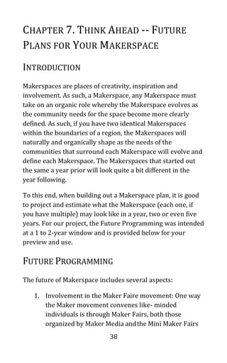 38
CHAPTER 7. THINK AHEAD -- FUTURE
PLANS FOR YOUR MAKERSPACE
INTRODUCTION
Makerspaces are places of creativity, inspiration and
involvement. As such, a Makerspace, any Makerspace must
take on an organic role whereby the Makerspace evolves as
the community needs for the space become more clearly
defined. As such, if you have two identical Makerspaces
within the boundaries of a region, the Makerspaces will
naturally and organically shape as the needs of the
communities that surround each Makerspace will evolve and
define each Makerspace. The Makerspaces that started out
the same a year prior will look quite a bit different in the
year following.
To this end, when building out a Makerspace plan, it is good
to project and estimate what the Makerspace (each one, if
you have multiple) may look like in a year, two or even five
years. For our project, the Future Programming was intended
at a 1 to 2-year window and is provided below for your
preview and use.
FUTURE PROGRAMMING
The future of Makerspace includes several aspects:
1. Involvement in the Maker Faire movement: One way
the Maker movement convenes like- minded
individuals is through Maker Fairs, both those
organized by Maker Media andthe Mini Maker Fairs
 