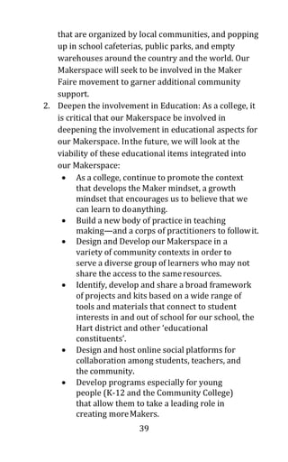 39
that are organized by local communities, and popping
up in school cafeterias, public parks, and empty
warehouses around the country and the world. Our
Makerspace will seek to be involved in the Maker
Faire movement to garner additional community
support.
2. Deepen the involvement in Education: As a college, it
is critical that our Makerspace be involved in
deepening the involvement in educational aspects for
our Makerspace. Inthe future, we will look at the
viability of these educational items integrated into
our Makerspace:
• As a college, continue to promote the context
that develops the Maker mindset, a growth
mindset that encourages us to believe that we
can learn to doanything.
• Build a new body of practice in teaching
making—and a corps of practitioners to followit.
• Design and Develop our Makerspace in a
variety of community contexts in order to
serve a diverse group of learners who may not
share the access to the sameresources.
• Identify, develop and share a broad framework
of projects and kits based on a wide range of
tools and materials that connect to student
interests in and out of school for our school, the
Hart district and other ‘educational
constituents’.
• Design and host online social platforms for
collaboration among students, teachers, and
the community.
• Develop programs especially for young
people (K-12 and the Community College)
that allow them to take a leading role in
creating moreMakers.
 