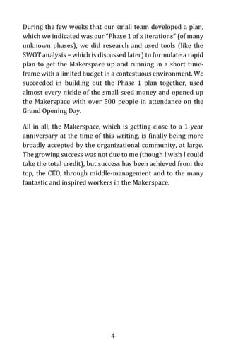 4
During the few weeks that our small team developed a plan,
which we indicated was our “Phase 1 of x iterations” (of many
unknown phases), we did research and used tools (like the
SWOT analysis – which is discussed later) to formulate a rapid
plan to get the Makerspace up and running in a short time-
frame with a limited budget in a contestuous environment. We
succeeded in building out the Phase 1 plan together, used
almost every nickle of the small seed money and opened up
the Makerspace with over 500 people in attendance on the
Grand Opening Day.
All in all, the Makerspace, which is getting close to a 1-year
anniversary at the time of this writing, is finally being more
broadly accepted by the organizational community, at large.
The growing success was not due to me (though I wish I could
take the total credit), but success has been achieved from the
top, the CEO, through middle-management and to the many
fantastic and inspired workers in the Makerspace.
 