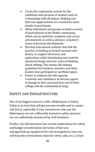 40
• Create the community context for the
exhibition and curation of student work in
relationship with all makers. Making sure
that new opportunities are created for more
people to participate.
• Allow individuals and groups to build a record
of participation in the Maker community,
which can be useful for academic and career
advancement as well as advance astudent’s
sense of personal development.
• Develop educational contexts that link the
practice of making to formal concepts and
theory, to support discovery and
exploration while introducing new toolsfor
advanced design and new ways of thinking
about making. This means developing
guidelines for teachers, mentors and other
leaders that participate in ourMakerspace.
• Foster in students the full capacity,
creativity and confidence to become agents
of change in their personal lives and in their
college and the communityat-large.
SAFETY AND INFRASTRUCTURE
One of my biggest concerns with a Makerspace is Safety.
Safety is an item that will get you into trouble and is a major
risk factor, especially if your constituents who use the
Makerspace are not sufficiently trained in safety manners
nor are sufficiently monitored by staff members.
Further, the Infrastructure has certain implications for safety
and budget considerations (in terms of how you
manage/lock up equipment for risk management, how you
will keep the environment clean for safety sake, etc.). Listed
 