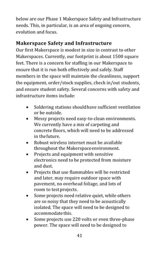 41
below are our Phase 1 Makerspace Safety and Infrastructure
needs. This, in particular, is an area of ongoing concern,
evolution and focus.
Makerspace Safety and Infrastructure
Our first Makerspace is modest in size in contrast to other
Makerspaces. Currently, our footprint is about 1500 square
feet. There is a concern for staffing in our Makerspace to
ensure that it is run both effectively and safely. Staff
members in the space will maintain the cleanliness, support
the equipment, order/stock supplies, check in/out students,
and ensure student safety. Several concerns with safety and
infrastructure items include:
• Soldering stations shouldhave sufficient ventilation
or be outside.
• Messy projects need easy-to-clean environments.
We currently have a mix of carpeting and
concrete floors, which will need to be addressed
in thefuture.
• Robust wireless internet must be available
throughout the Makerspaceenvironment.
• Projects and equipment with sensitive
electronics need to be protected from moisture
and dust.
• Projects that use flammables will be restricted
and later, may require outdoor space with
pavement, no overhead foliage, and lots of
room to testprojects.
• Some projects need relative quiet, while others
are so noisy that they need to be acoustically
isolated. The space will need to be designed to
accommodatethis.
• Some projects use 220 volts or even three-phase
power. The space will need to be designed to
 