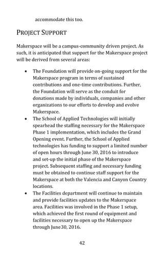 42
accommodate this too.
PROJECT SUPPORT
Makerspace will be a campus-community driven project. As
such, it is anticipated that support for the Makerspace project
will be derived from several areas:
• The Foundation will provide on-going support for the
Makerspace program in terms of sustained
contributions and one-time contributions. Further,
the Foundation will serve as the conduit for
donations made by individuals, companies and other
organizations to our efforts to develop and evolve
Makerspace.
• The School of Applied Technologies will initially
spearhead the staffing necessary for the Makerspace
Phase 1 implementation, which includes the Grand
Opening event. Further, the School of Applied
technologies has funding to support a limited number
of open hours through June 30, 2016 to introduce
and set-up the initial phase of the Makerspace
project. Subsequent staffing and necessary funding
must be obtained to continue staff support for the
Makerspace at both the Valencia and Canyon Country
locations.
• The Facilities department will continue to maintain
and provide facilities updates to the Makerspace
area. Facilities was involved in the Phase 1 setup,
which achieved the first round of equipment and
facilities necessary to open up the Makerspace
through June30, 2016.
 