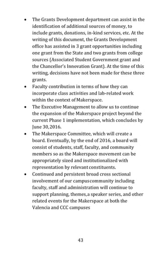 43
• The Grants Development department can assist in the
identification of additional sources of money, to
include grants, donations, in-kind services, etc. At the
writing of this document, the Grants Development
office has assisted in 3 grant opportunities including
one grant from the State and two grants from college
sources (Associated Student Government grant and
the Chancellor’s Innovation Grant). At the time of this
writing, decisions have not been made for these three
grants.
• Faculty contribution in terms of how they can
incorporate class activities and lab-related work
within the context of Makerspace.
• The Executive Management to allow us to continue
the expansion of the Makerspace project beyond the
current Phase 1 implementation, which concludes by
June 30,2016.
• The Makerspace Committee, which will create a
board. Eventually, by the end of 2016, a board will
consist of students, staff, faculty, and community
members so as the Makerspace movement can be
appropriately sized and institutionalized with
representation by relevantconstituents.
• Continued and persistent broad cross sectional
involvement of our campuscommunity including
faculty, staff and administration will continue to
support planning, themes,a speaker series, and other
related events for the Makerspace at both the
Valencia and CCC campuses
 