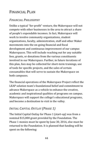 44
FINANCIAL PLAN
FINANCIAL PHILOSOPHY
Unlike a typical “for-profit” venture, the Makerspace will not
compete with other businesses in the area to attract a share
of people’s expendable incomes. In fact, Makerspace will
work to involve community organizations, student
organizations, faculty, administration, staff and other Maker
movements into the on-going financial and fiscal
development and continuous improvement of our campus
Makerspaces. This will include reaching out for any suitable
fees, grants, or donations from the various constituents
involved in our Makerspace. Further, in future iterations of
this plan, fees may be collected for short-term trainings, use
of tools for specific projects, and the sales of certain
consumables that will serve to sustain the Makerspace on
both campuses.
The financial operations of the Makerspace Project reflect the
LEAP solution team’s foundational belief and commitment to
advance Makerspace as a vehicle to enhance the creative,
academic and inspirational qualities of programs on campus.
Makerspace will support the college’s educational programs,
and become a destination to visit in the valley.
INITIAL CAPITAL OUTLAY (PHASE 1)
The Initial Capital Outlay for Phase 1 (start-up) was from a
nominal $15,000 grant provided by the Foundation. The
Phase 1 monies must be spent by June 30, 2016, else must be
returned to the Foundation. It is planned that funding will be
spent on the following:
 