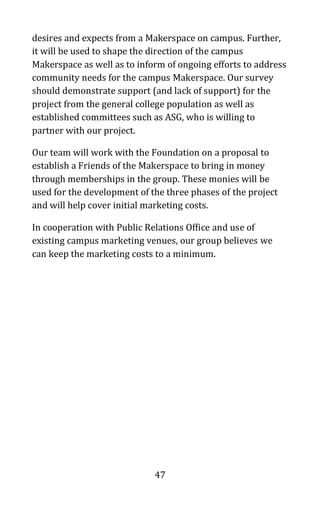 47
desires and expects from a Makerspace on campus. Further,
it will be used to shape the direction of the campus
Makerspace as well as to inform of ongoing efforts to address
community needs for the campus Makerspace. Our survey
should demonstrate support (and lack of support) for the
project from the general college population as well as
established committees such as ASG, who is willing to
partner with our project.
Our team will work with the Foundation on a proposal to
establish a Friends of the Makerspace to bring in money
through memberships in the group. These monies will be
used for the development of the three phases of the project
and will help cover initial marketing costs.
In cooperation with Public Relations Office and use of
existing campus marketing venues, our group believes we
can keep the marketing costs to a minimum.
 