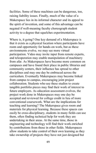 49
facilities. Some of these machines can be dangerous, too,
raising liability issues. Finally, much of the value of a
Makerspace lies in its informal character and its appeal to
the spirit of invention, and some of this advantage can be
negated if well-meaning faculty choreograph student
activity to a degree that squelches experimentation.
Where is, it going? One key demand of a Makerspace is
that it exists as a physical location where participants have
room and opportunity for hands-on work, but as these
environments evolve, we may see more virtual
participation. Video may invite input from remote experts,
and teleoperation may enable manipulation of machinery
from afar. As Makerspaces have become more common on
campuses and have found their place in public libraries and
community centers, their influence has spread to other
disciplines and may one day be embraced across the
curriculum. Eventually Makerspaces may become linked
from campus to campus, encouraging joint project
collaboration. Students who use these studios to create
tangible portfolio pieces may find their work of interest to
future employers. As education assessment evolves, the
project work done in Makerspaces may one day be
accepted and reviewed for college credit in lieu of more
conventional coursework. What are the implications for
teaching and learning? The Makerspace gives room and
materials for physical learning. Because these spaces can
easily be cross-disciplinary, students in many fields can use
them, often finding technical help for work they are
undertaking in their areas. At the same time, those in
engineering and technology will find their work enriched
by contributions from those in other fields. Makerspaces
allow students to take control of their own learning as they
take ownership of projects they have not just designed but
 