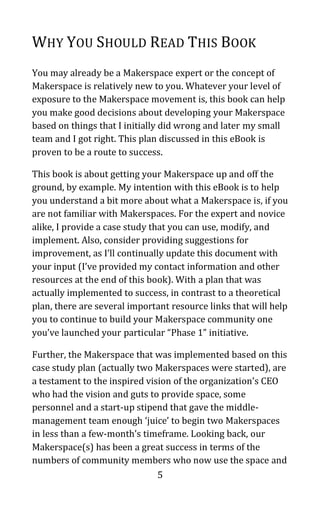 5
WHY YOU SHOULD READ THIS BOOK
You may already be a Makerspace expert or the concept of
Makerspace is relatively new to you. Whatever your level of
exposure to the Makerspace movement is, this book can help
you make good decisions about developing your Makerspace
based on things that I initially did wrong and later my small
team and I got right. This plan discussed in this eBook is
proven to be a route to success.
This book is about getting your Makerspace up and off the
ground, by example. My intention with this eBook is to help
you understand a bit more about what a Makerspace is, if you
are not familiar with Makerspaces. For the expert and novice
alike, I provide a case study that you can use, modify, and
implement. Also, consider providing suggestions for
improvement, as I’ll continually update this document with
your input (I’ve provided my contact information and other
resources at the end of this book). With a plan that was
actually implemented to success, in contrast to a theoretical
plan, there are several important resource links that will help
you to continue to build your Makerspace community one
you’ve launched your particular “Phase 1” initiative.
Further, the Makerspace that was implemented based on this
case study plan (actually two Makerspaces were started), are
a testament to the inspired vision of the organization’s CEO
who had the vision and guts to provide space, some
personnel and a start-up stipend that gave the middle-
management team enough ‘juice’ to begin two Makerspaces
in less than a few-month’s timeframe. Looking back, our
Makerspace(s) has been a great success in terms of the
numbers of community members who now use the space and
 