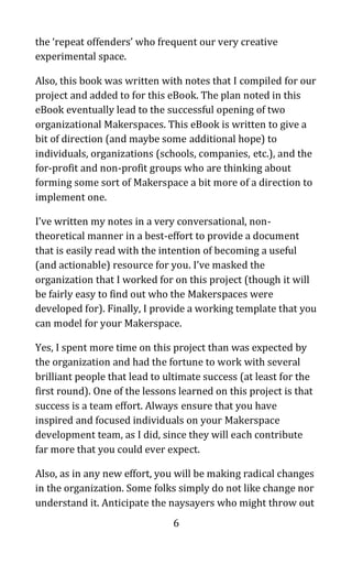 6
the ‘repeat offenders’ who frequent our very creative
experimental space.
Also, this book was written with notes that I compiled for our
project and added to for this eBook. The plan noted in this
eBook eventually lead to the successful opening of two
organizational Makerspaces. This eBook is written to give a
bit of direction (and maybe some additional hope) to
individuals, organizations (schools, companies, etc.), and the
for-profit and non-profit groups who are thinking about
forming some sort of Makerspace a bit more of a direction to
implement one.
I’ve written my notes in a very conversational, non-
theoretical manner in a best-effort to provide a document
that is easily read with the intention of becoming a useful
(and actionable) resource for you. I’ve masked the
organization that I worked for on this project (though it will
be fairly easy to find out who the Makerspaces were
developed for). Finally, I provide a working template that you
can model for your Makerspace.
Yes, I spent more time on this project than was expected by
the organization and had the fortune to work with several
brilliant people that lead to ultimate success (at least for the
first round). One of the lessons learned on this project is that
success is a team effort. Always ensure that you have
inspired and focused individuals on your Makerspace
development team, as I did, since they will each contribute
far more that you could ever expect.
Also, as in any new effort, you will be making radical changes
in the organization. Some folks simply do not like change nor
understand it. Anticipate the naysayers who might throw out
 