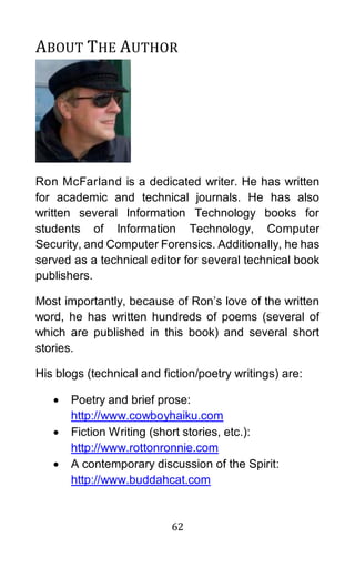 62
ABOUT THE AUTHOR
Ron McFarland is a dedicated writer. He has written
for academic and technical journals. He has also
written several Information Technology books for
students of Information Technology, Computer
Security, and Computer Forensics. Additionally, he has
served as a technical editor for several technical book
publishers.
Most importantly, because of Ron’s love of the written
word, he has written hundreds of poems (several of
which are published in this book) and several short
stories.
His blogs (technical and fiction/poetry writings) are:
• Poetry and brief prose:
http://www.cowboyhaiku.com
• Fiction Writing (short stories, etc.):
http://www.rottonronnie.com
• A contemporary discussion of the Spirit:
http://www.buddahcat.com
 