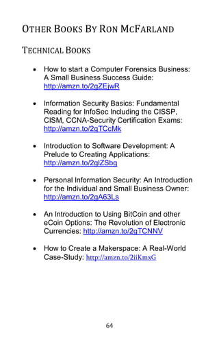 64
OTHER BOOKS BY RON MCFARLAND
TECHNICAL BOOKS
• How to start a Computer Forensics Business:
A Small Business Success Guide:
http://amzn.to/2gZEjwR
• Information Security Basics: Fundamental
Reading for InfoSec Including the CISSP,
CISM, CCNA-Security Certification Exams:
http://amzn.to/2gTCcMk
• Introduction to Software Development: A
Prelude to Creating Applications:
http://amzn.to/2glZSbg
• Personal Information Security: An Introduction
for the Individual and Small Business Owner:
http://amzn.to/2gA63Ls
• An Introduction to Using BitCoin and other
eCoin Options: The Revolution of Electronic
Currencies: http://amzn.to/2gTCNNV
• How to Create a Makerspace: A Real-World
Case-Study: http://amzn.to/2iiKmxG
 