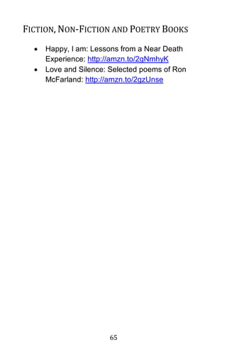 65
FICTION, NON-FICTION AND POETRY BOOKS
• Happy, I am: Lessons from a Near Death
Experience: http://amzn.to/2gNmhyK
• Love and Silence: Selected poems of Ron
McFarland: http://amzn.to/2gzUnse
 