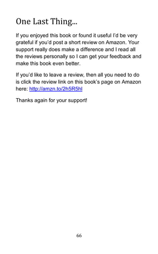 66
One Last Thing...
If you enjoyed this book or found it useful I’d be very
grateful if you’d post a short review on Amazon. Your
support really does make a difference and I read all
the reviews personally so I can get your feedback and
make this book even better.
If you’d like to leave a review, then all you need to do
is click the review link on this book’s page on Amazon
here: http://amzn.to/2h5R5hl
Thanks again for your support!
 