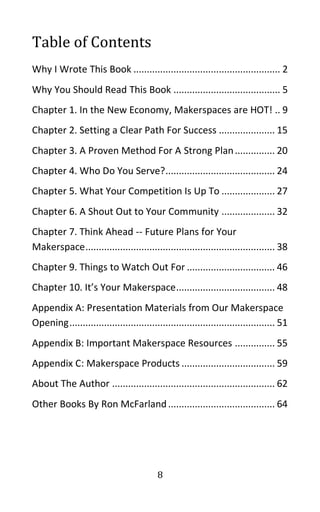 8
Table of Contents
Why I Wrote This Book ....................................................... 2
Why You Should Read This Book ........................................ 5
Chapter 1. In the New Economy, Makerspaces are HOT! .. 9
Chapter 2. Setting a Clear Path For Success ..................... 15
Chapter 3. A Proven Method For A Strong Plan............... 20
Chapter 4. Who Do You Serve?......................................... 24
Chapter 5. What Your Competition Is Up To .................... 27
Chapter 6. A Shout Out to Your Community .................... 32
Chapter 7. Think Ahead -- Future Plans for Your
Makerspace....................................................................... 38
Chapter 9. Things to Watch Out For ................................. 46
Chapter 10. It’s Your Makerspace..................................... 48
Appendix A: Presentation Materials from Our Makerspace
Opening............................................................................. 51
Appendix B: Important Makerspace Resources ............... 55
Appendix C: Makerspace Products ................................... 59
About The Author ............................................................. 62
Other Books By Ron McFarland........................................ 64
 