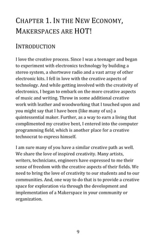 9
CHAPTER 1. IN THE NEW ECONOMY,
MAKERSPACES ARE HOT!
INTRODUCTION
I love the creative process. Since I was a teenager and began
to experiment with electronics technology by building a
stereo system, a shortwave radio and a vast array of other
electronic kits. I fell in love with the creative aspects of
technology. And while getting involved with the creativity of
electronics, I began to embark on the more creative aspects
of music and writing. Throw in some additional creative
work with leather and woodworking that I touched upon and
you might say that I have been (like many of us) a
quintessential maker. Further, as a way to earn a living that
complimented my creative bent, I entered into the computer
programming field, which is another place for a creative
technocrat to express himself.
I am sure many of you have a similar creative path as well.
We share the love of inspired creativity. Many artists,
writers, technicians, engineers have expressed to me their
sense of freedom with the creative aspects of their fields. We
need to bring the love of creativity to our students and to our
communities. And, one way to do that is to provide a creative
space for exploration via through the development and
implementation of a Makerspace in your community or
organization.
 