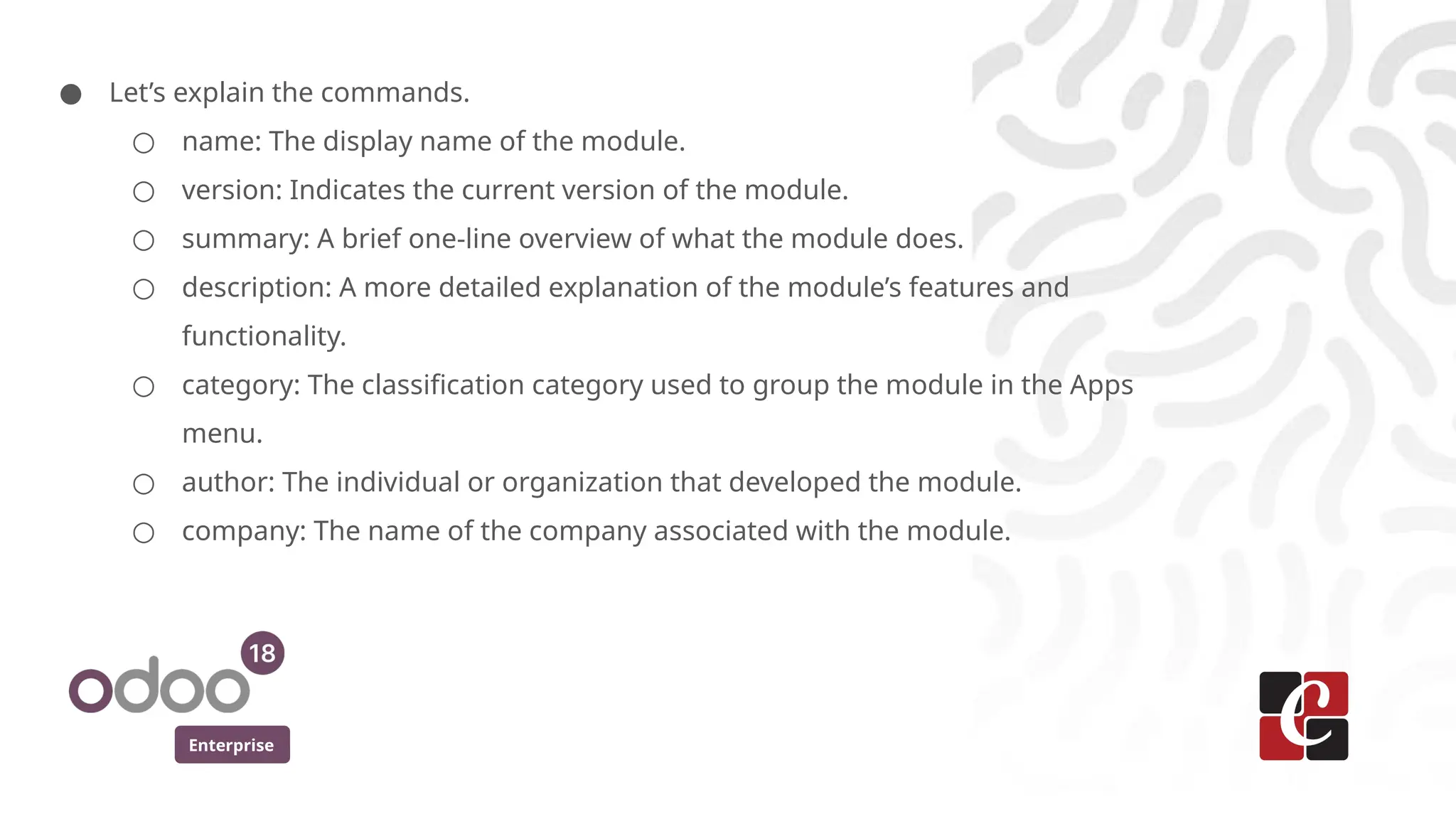 Enterprise
● Let’s explain the commands.
○ name: The display name of the module.
○ version: Indicates the current version of the module.
○ summary: A brief one-line overview of what the module does.
○ description: A more detailed explanation of the module’s features and
functionality.
○ category: The classification category used to group the module in the Apps
menu.
○ author: The individual or organization that developed the module.
○ company: The name of the company associated with the module.
 