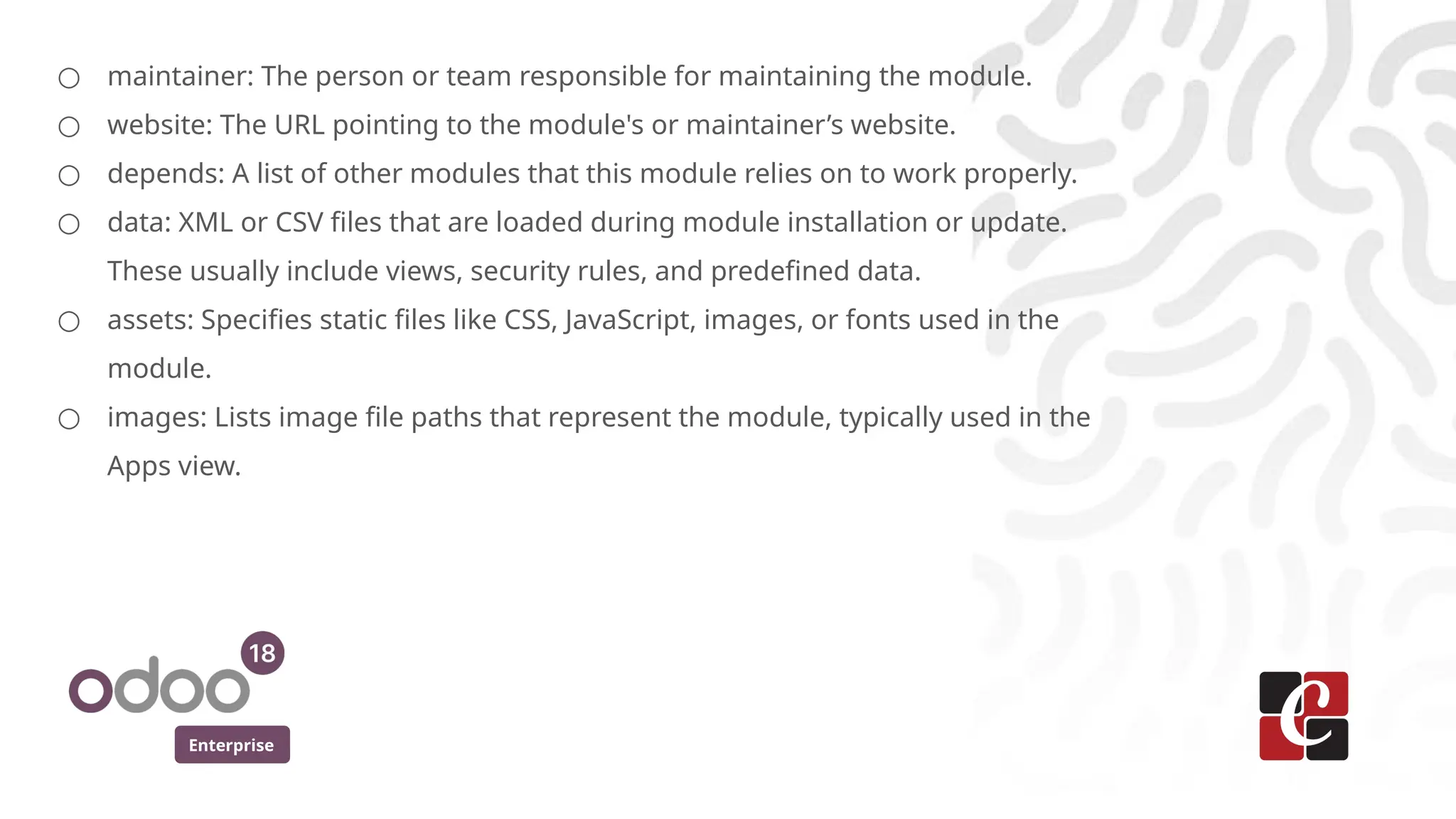 Enterprise
○ maintainer: The person or team responsible for maintaining the module.
○ website: The URL pointing to the module's or maintainer’s website.
○ depends: A list of other modules that this module relies on to work properly.
○ data: XML or CSV files that are loaded during module installation or update.
These usually include views, security rules, and predefined data.
○ assets: Specifies static files like CSS, JavaScript, images, or fonts used in the
module.
○ images: Lists image file paths that represent the module, typically used in the
Apps view.
 