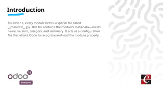 Enterprise
In Odoo 18, every module needs a special file called
__manifest__.py. This file contains the module’s metadata—like its
name, version, category, and summary. It acts as a configuration
file that allows Odoo to recognize and load the module properly.
Introduction
 