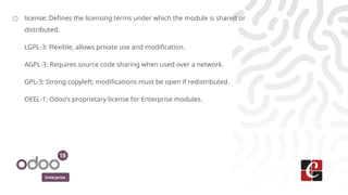 Enterprise
○ license: Defines the licensing terms under which the module is shared or
distributed.
LGPL-3: Flexible, allows private use and modification.
AGPL-3: Requires source code sharing when used over a network.
GPL-3: Strong copyleft; modifications must be open if redistributed.
OEEL-1: Odoo’s proprietary license for Enterprise modules.
 