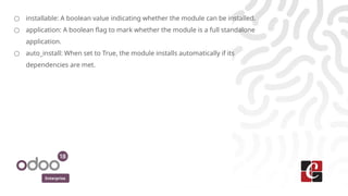 Enterprise
○ installable: A boolean value indicating whether the module can be installed.
○ application: A boolean flag to mark whether the module is a full standalone
application.
○ auto_install: When set to True, the module installs automatically if its
dependencies are met.
 