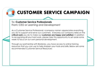 CUSTOMER SERVICE CAMPAIGN
To: Customer Service Professionals
From: CEO or Learning and Development
As a Customer Service Professional, <company name> appreciates everything
you do to support and serve our customers. Everyday our company relies on the
critical work you do to make our customers are happy and satisfied. In addition
to recognizing all your hard work, please take this opportunity to set aside some
week to focus on our own personal development.
Through our partnership with BizLibrary, you have access to online training
resources that you can use to help sharpen your tools and skills. Below are some
recommended Customer Service Resources:
 
