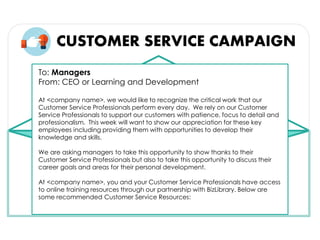CUSTOMER SERVICE CAMPAIGN
To: Managers
From: CEO or Learning and Development
At <company name>, we would like to recognize the critical work that our
Customer Service Professionals perform every day. We rely on our Customer
Service Professionals to support our customers with patience, focus to detail and
professionalism. This week will want to show our appreciation for these key
employees including providing them with opportunities to develop their
knowledge and skills.
We are asking managers to take this opportunity to show thanks to their
Customer Service Professionals but also to take this opportunity to discuss their
career goals and areas for their personal development.
At <company name>, you and your Customer Service Professionals have access
to online training resources through our partnership with BizLibrary. Below are
some recommended Customer Service Resources:
 