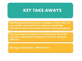 KEY TAKE-AWAYS
Marketing and training aren’t strangers! In fact, they are
very similar, and you have to embrace marketing
concepts to ensure the success of your training programs.
The most important element of marketing is the make
sure you understand the behaviors you are trying to
influence.
Message and medium – BOTH matter!
 