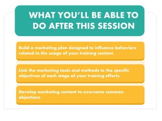 WHAT YOU’LL BE ABLE TO
DO AFTER THIS SESSION
Build a marketing plan designed to influence behaviors
related to the usage of your training content.
Link the marketing tools and methods to the specific
objectives of each stage of your training efforts.
Develop marketing content to overcome common
objections.
 