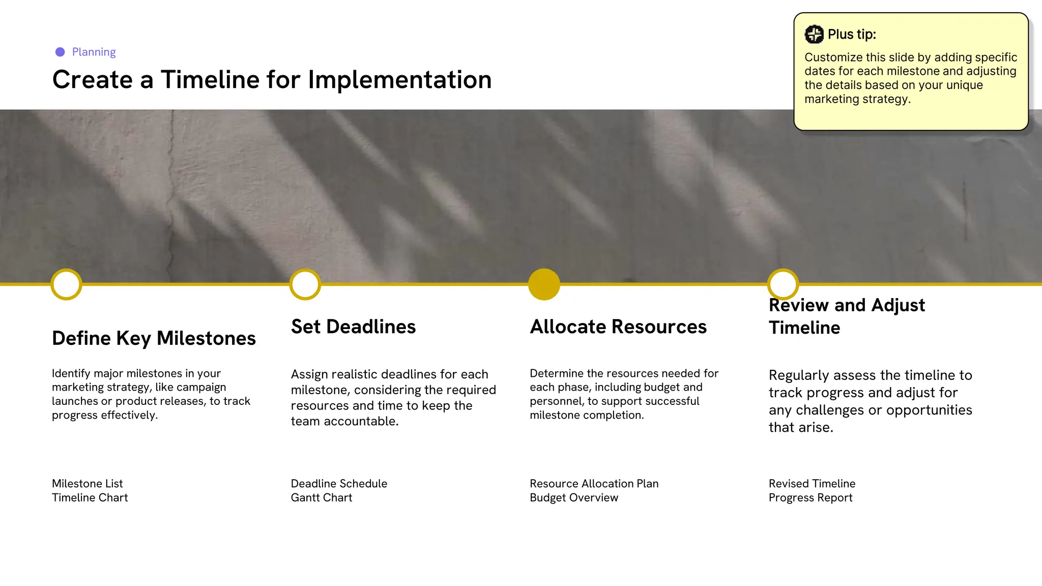 Planning
Create a Timeline for Implementation
Identify major milestones in your
marketing strategy, like campaign
launches or product releases, to track
progress effectively.
Assign realistic deadlines for each
milestone, considering the required
resources and time to keep the
team accountable.
Determine the resources needed for
each phase, including budget and
personnel, to support successful
milestone completion.
Define Key Milestones
Set Deadlines Allocate Resources
Regularly assess the timeline to
track progress and adjust for
any challenges or opportunities
that arise.
Review and Adjust
Timeline
Milestone List
Timeline Chart
Deadline Schedule
Gantt Chart
Resource Allocation Plan
Budget Overview
Revised Timeline
Progress Report
Plus tip:
Customize this slide by adding specific
dates for each milestone and adjusting
the details based on your unique
marketing strategy.
 