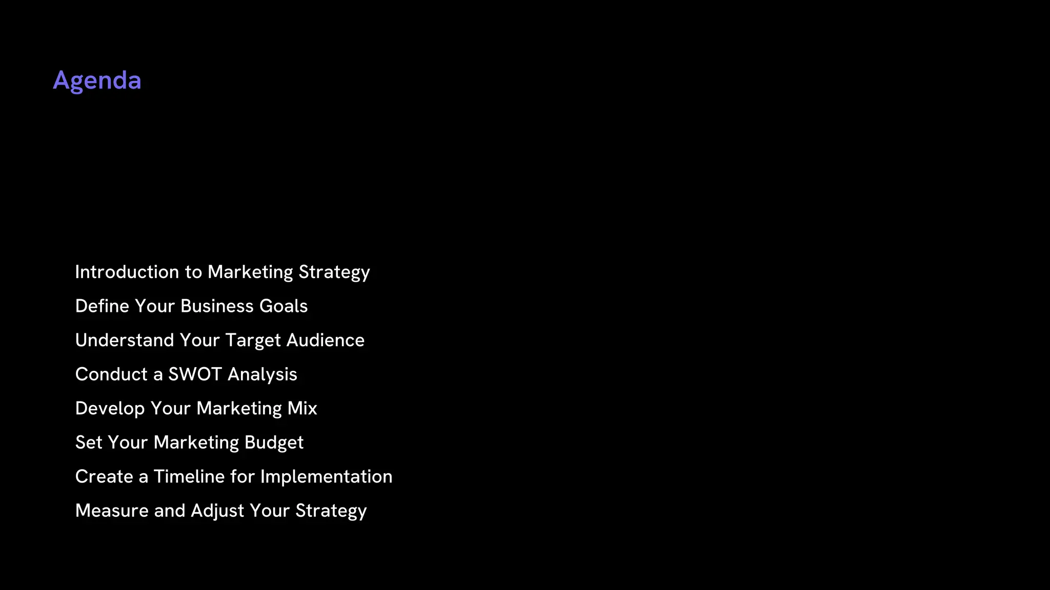 Agenda
• Introduction to Marketing Strategy
• Define Your Business Goals
• Understand Your Target Audience
• Conduct a SWOT Analysis
• Develop Your Marketing Mix
• Set Your Marketing Budget
• Create a Timeline for Implementation
• Measure and Adjust Your Strategy
 