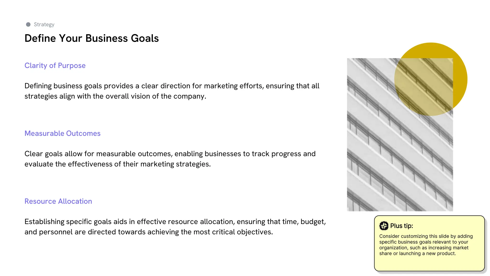 Define Your Business Goals
Clarity of Purpose
Defining business goals provides a clear direction for marketing efforts, ensuring that all
strategies align with the overall vision of the company.
Measurable Outcomes
Clear goals allow for measurable outcomes, enabling businesses to track progress and
evaluate the effectiveness of their marketing strategies.
Resource Allocation
Establishing specific goals aids in effective resource allocation, ensuring that time, budget,
and personnel are directed towards achieving the most critical objectives.
Strategy
Plus tip:
Consider customizing this slide by adding
specific business goals relevant to your
organization, such as increasing market
share or launching a new product.
 