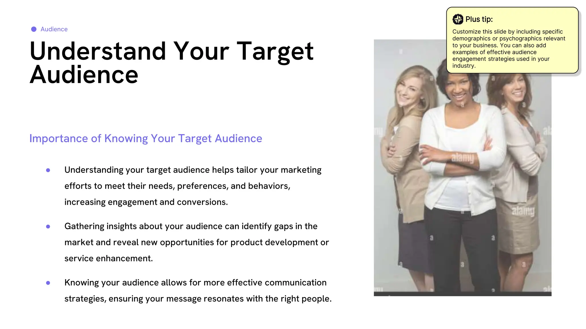 ● Understanding your target audience helps tailor your marketing
efforts to meet their needs, preferences, and behaviors,
increasing engagement and conversions.
● Gathering insights about your audience can identify gaps in the
market and reveal new opportunities for product development or
service enhancement.
● Knowing your audience allows for more effective communication
strategies, ensuring your message resonates with the right people.
Understand Your Target
Audience
Audience
Importance of Knowing Your Target Audience
Plus tip:
Customize this slide by including specific
demographics or psychographics relevant
to your business. You can also add
examples of effective audience
engagement strategies used in your
industry.
 