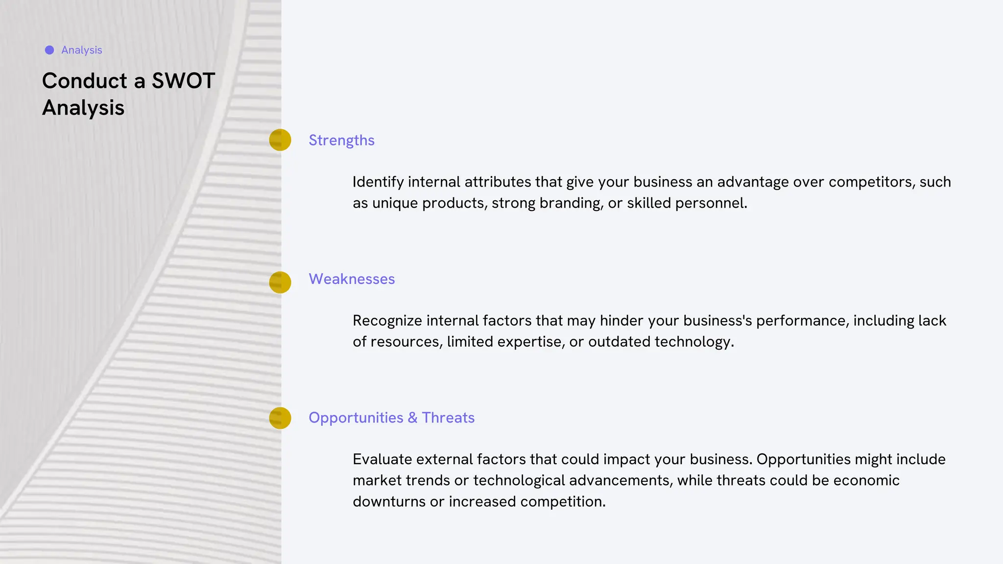 Conduct a SWOT
Analysis
Strengths
Identify internal attributes that give your business an advantage over competitors, such
as unique products, strong branding, or skilled personnel.
Weaknesses
Recognize internal factors that may hinder your business's performance, including lack
of resources, limited expertise, or outdated technology.
Opportunities & Threats
Evaluate external factors that could impact your business. Opportunities might include
market trends or technological advancements, while threats could be economic
downturns or increased competition.
Analysis
 