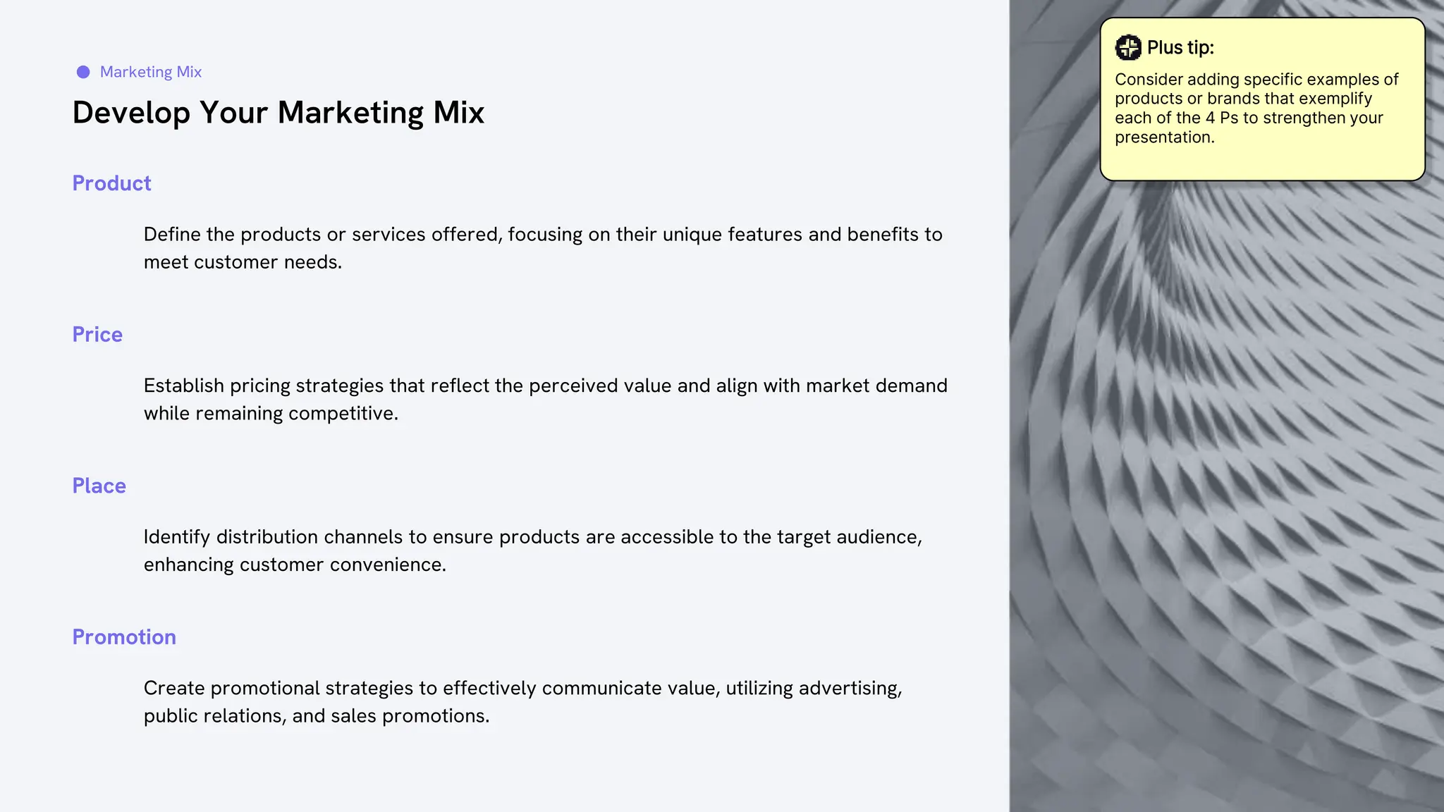 Develop Your Marketing Mix
Marketing Mix
Define the products or services offered, focusing on their unique features and benefits to
meet customer needs.
Product
Establish pricing strategies that reflect the perceived value and align with market demand
while remaining competitive.
Price
Identify distribution channels to ensure products are accessible to the target audience,
enhancing customer convenience.
Place
Create promotional strategies to effectively communicate value, utilizing advertising,
public relations, and sales promotions.
Promotion
Plus tip:
Consider adding specific examples of
products or brands that exemplify
each of the 4 Ps to strengthen your
presentation.
 