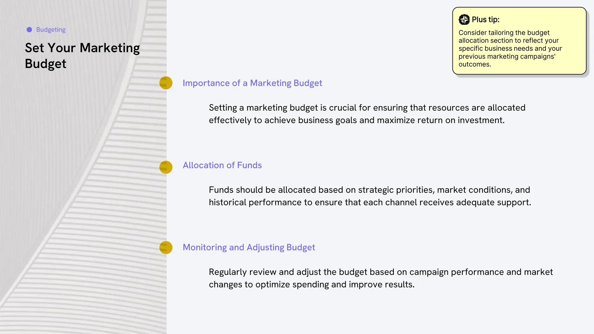 Set Your Marketing
Budget
Importance of a Marketing Budget
Setting a marketing budget is crucial for ensuring that resources are allocated
effectively to achieve business goals and maximize return on investment.
Allocation of Funds
Funds should be allocated based on strategic priorities, market conditions, and
historical performance to ensure that each channel receives adequate support.
Monitoring and Adjusting Budget
Regularly review and adjust the budget based on campaign performance and market
changes to optimize spending and improve results.
Budgeting
Plus tip:
Consider tailoring the budget
allocation section to reflect your
specific business needs and your
previous marketing campaigns'
outcomes.
 