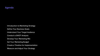 Agenda
• Introduction to Marketing Strategy
• Define Your Business Goals
• Understand Your Target Audience
• Conduct a SWOT Analysis
• Develop Your Marketing Mix
• Set Your Marketing Budget
• Create a Timeline for Implementation
• Measure and Adjust Your Strategy
 