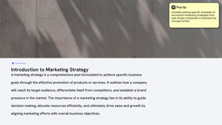 Introduction to Marketing Strategy
A marketing strategy is a comprehensive plan formulated to achieve specific business
goals through the effective promotion of products or services. It outlines how a company
will reach its target audience, differentiate itself from competitors, and establish a brand
presence in the market. The importance of a marketing strategy lies in its ability to guide
decision-making, allocate resources efficiently, and ultimately drive sales and growth by
aligning marketing efforts with overall business objectives.
Overview
Plus tip:
Consider adding specific examples of
successful marketing strategies from
well-known companies to illustrate the
concept further.
 