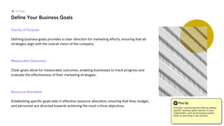 Define Your Business Goals
Clarity of Purpose
Defining business goals provides a clear direction for marketing efforts, ensuring that all
strategies align with the overall vision of the company.
Measurable Outcomes
Clear goals allow for measurable outcomes, enabling businesses to track progress and
evaluate the effectiveness of their marketing strategies.
Resource Allocation
Establishing specific goals aids in effective resource allocation, ensuring that time, budget,
and personnel are directed towards achieving the most critical objectives.
Strategy
Plus tip:
Consider customizing this slide by adding
specific business goals relevant to your
organization, such as increasing market
share or launching a new product.
 