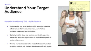 ● Understanding your target audience helps tailor your marketing
efforts to meet their needs, preferences, and behaviors,
increasing engagement and conversions.
● Gathering insights about your audience can identify gaps in the
market and reveal new opportunities for product development or
service enhancement.
● Knowing your audience allows for more effective communication
strategies, ensuring your message resonates with the right people.
Understand Your Target
Audience
Audience
Importance of Knowing Your Target Audience
Plus tip:
Customize this slide by including specific
demographics or psychographics relevant
to your business. You can also add
examples of effective audience
engagement strategies used in your
industry.
 