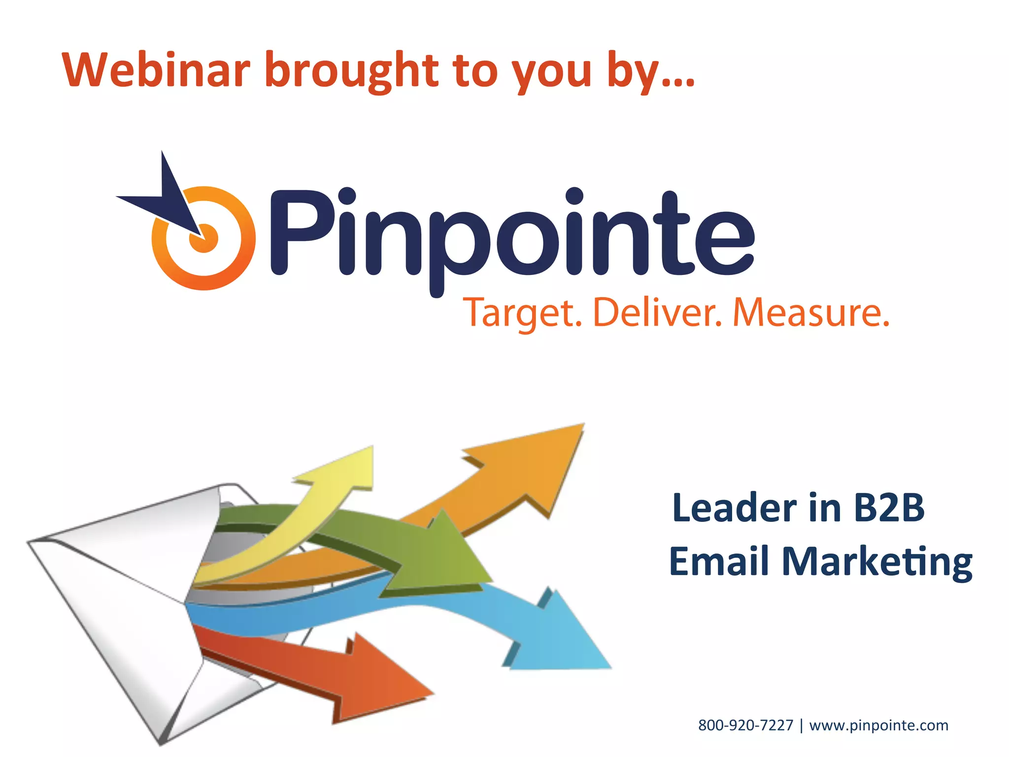 800-­‐920-­‐7227	
  |	
  www.pinpointe.com	
  
Webinar	
  brought	
  to	
  you	
  by…	
  
	
  
	
  
	
  
	
  
	
  
	
   	
   	
  	
  	
  	
  	
  	
  	
  	
  	
  	
  	
  	
  	
  	
  	
  	
  	
  	
  	
  	
  	
  	
  	
  	
  	
  	
  	
  	
  	
  	
  	
  	
  	
  	
  	
  	
  	
  	
  	
  	
  	
  	
  	
  	
  	
  Leader	
  in	
  B2B	
  
	
  	
  	
   	
   	
  	
   	
   	
  	
   	
   	
  	
   	
   	
  	
   	
   	
  	
   	
   	
  	
   	
  	
  	
  	
  	
  	
  	
  	
  Email	
  Marke9ng	
  
 