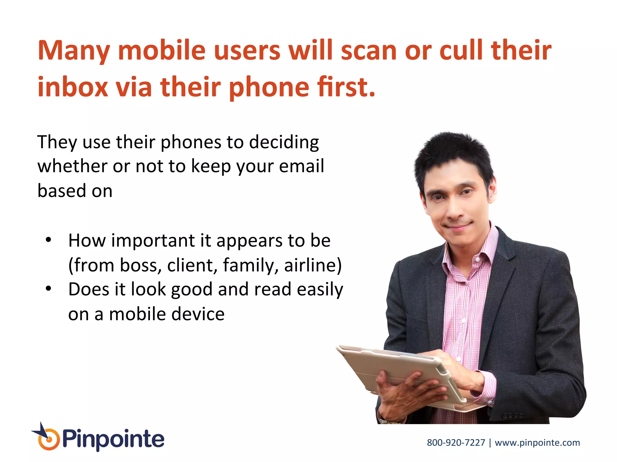 800-­‐920-­‐7227	
  |	
  www.pinpointe.com	
  
Many	
  mobile	
  users	
  will	
  scan	
  or	
  cull	
  their	
  
inbox	
  via	
  their	
  phone	
  ﬁrst.	
  	
  
They	
  use	
  their	
  phones	
  to	
  deciding	
  
whether	
  or	
  not	
  to	
  keep	
  your	
  email	
  
based	
  on	
  
•  How	
  important	
  it	
  appears	
  to	
  be	
  
(from	
  boss,	
  client,	
  family,	
  airline)	
  
•  Does	
  it	
  look	
  good	
  and	
  read	
  easily	
  
on	
  a	
  mobile	
  device	
  
 