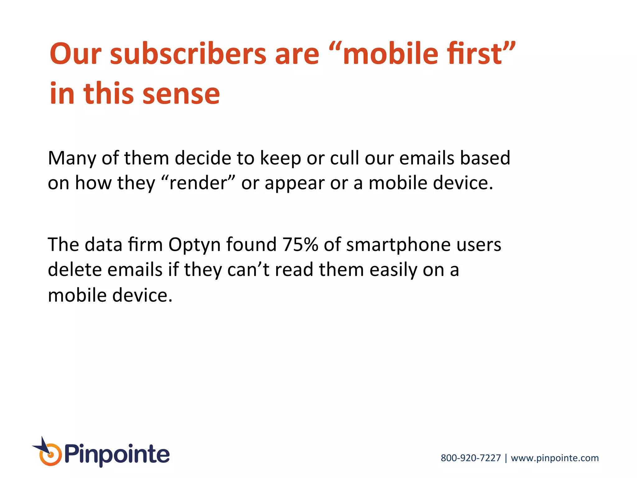 800-­‐920-­‐7227	
  |	
  www.pinpointe.com	
  
Our	
  subscribers	
  are	
  “mobile	
  ﬁrst”	
  
in	
  this	
  sense	
  
	
  
Many	
  of	
  them	
  decide	
  to	
  keep	
  or	
  cull	
  our	
  emails	
  based	
  
on	
  how	
  they	
  “render”	
  or	
  appear	
  or	
  a	
  mobile	
  device.	
  	
  
	
  
The	
  data	
  ﬁrm	
  Optyn	
  found	
  75%	
  of	
  smartphone	
  users	
  
delete	
  emails	
  if	
  they	
  can’t	
  read	
  them	
  easily	
  on	
  a	
  
mobile	
  device.	
  
	
  
 